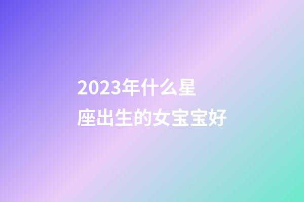 2023年什么星座出生的女宝宝好-第1张-星座运势-玄机派