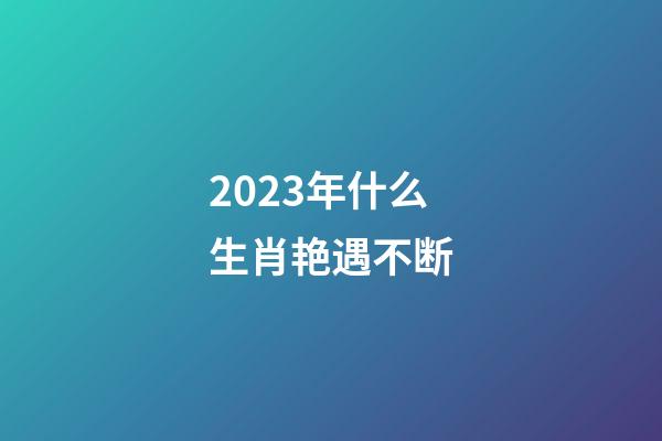 2023年什么生肖艳遇不断
