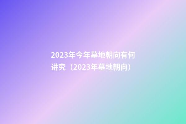 2023年今年墓地朝向有何讲究（2023年墓地朝向）