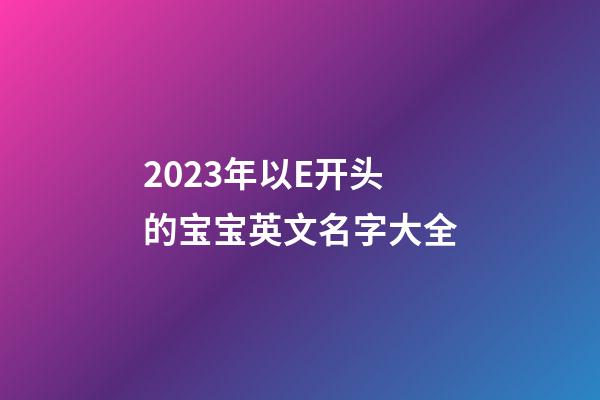 2023年以E开头的宝宝英文名字大全