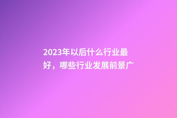 2023年以后什么行业最好，哪些行业发展前景广