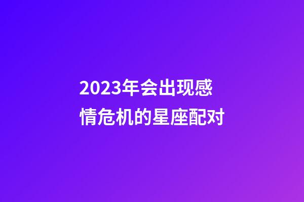 2023年会出现感情危机的星座配对-第1张-星座运势-玄机派