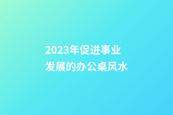 2023年促进事业发展的办公桌风水