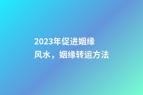 2023年促进姻缘风水，姻缘转运方法
