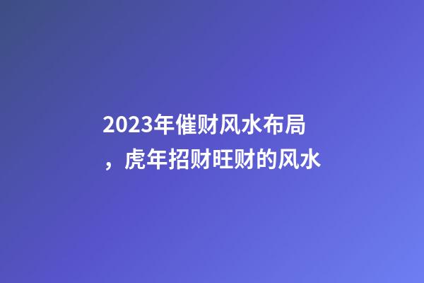 2023年催财风水布局，虎年招财旺财的风水