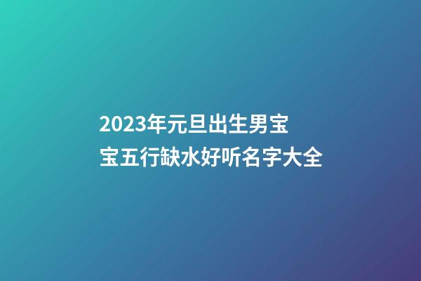 2023年元旦出生男宝宝五行缺水好听名字大全