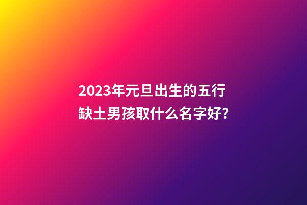 2023年元旦出生的五行缺土男孩取什么名字好？