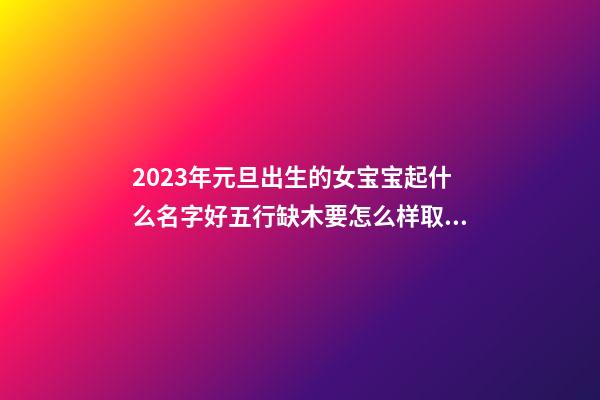 2023年元旦出生的女宝宝起什么名字好五行缺木要怎么样取名字