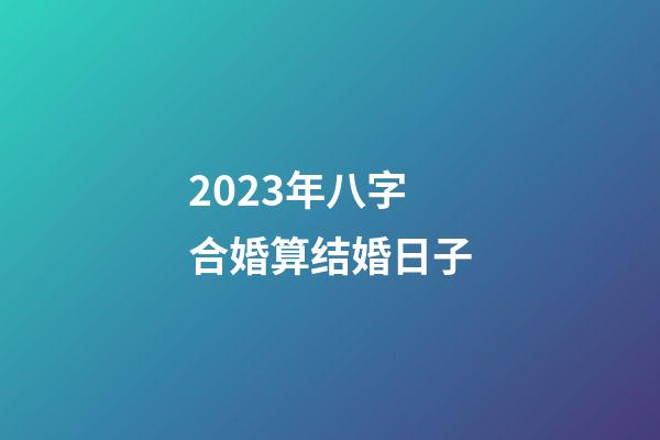 2023年八字合婚算结婚日子