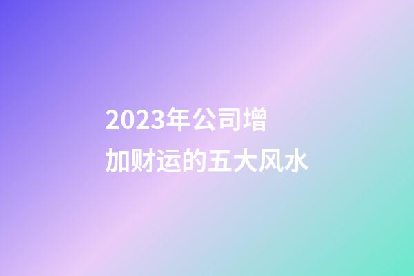 2023年公司增加财运的五大风水