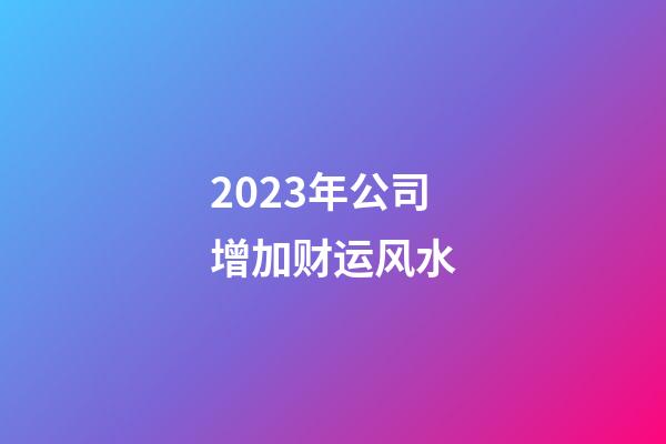 2023年公司增加财运风水