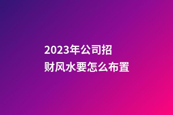 2023年公司招财风水要怎么布置