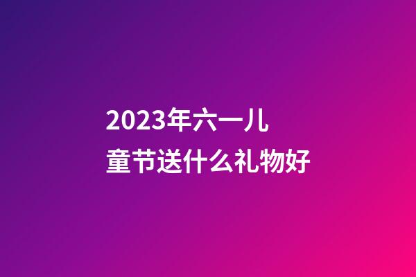 2023年六一儿童节送什么礼物好
