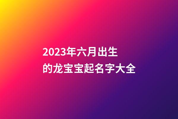 2023年六月出生的龙宝宝起名字大全