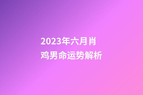 2023年六月肖鸡男命运势解析