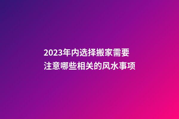 2023年内选择搬家需要注意哪些相关的风水事项