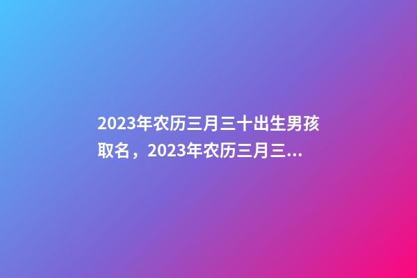 2023年农历三月三十出生男孩取名，2023年农历三月三十出生好吗？