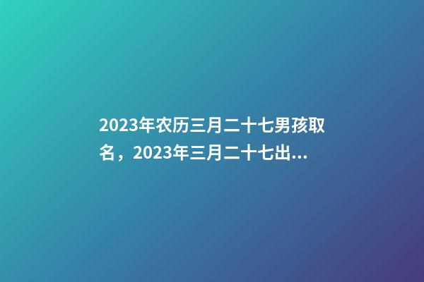 2023年农历三月二十七男孩取名，2023年三月二十七出生好吗？