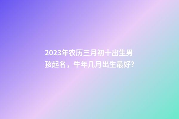 2023年农历三月初十出生男孩起名，牛年几月出生最好？