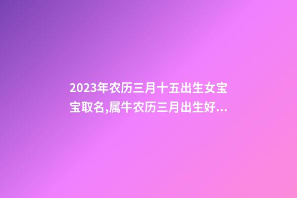 2023年农历三月十五出生女宝宝取名,属牛农历三月出生好吗？
