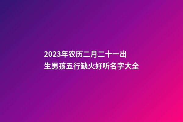 2023年农历二月二十一出生男孩五行缺火好听名字大全