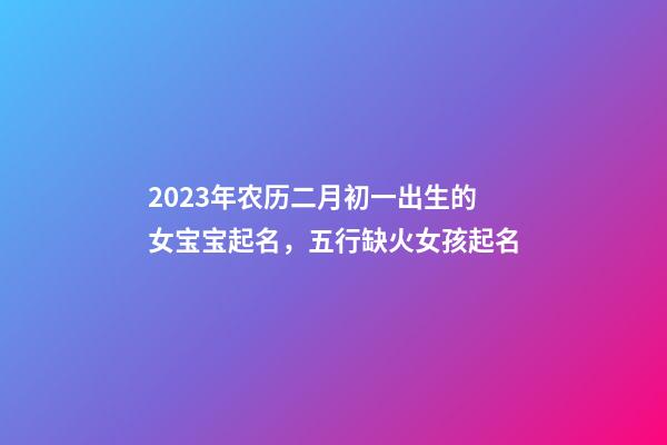 2023年农历二月初一出生的女宝宝起名，五行缺火女孩起名