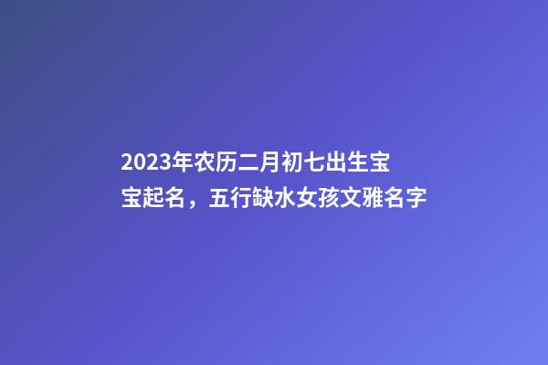 2023年农历二月初七出生宝宝起名，五行缺水女孩文雅名字