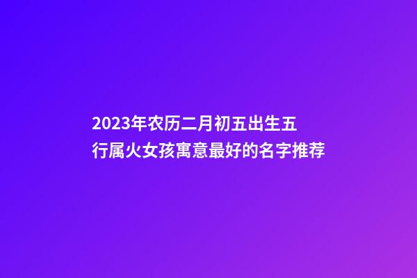 2023年农历二月初五出生五行属火女孩寓意最好的名字推荐