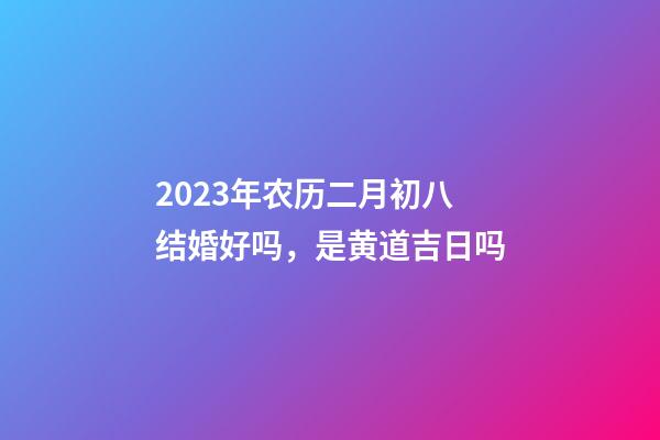 2023年农历二月初八结婚好吗，是黄道吉日吗