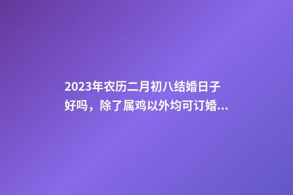 2023年农历二月初八结婚日子好吗，除了属鸡以外均可订婚嫁娶