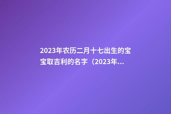 2023年农历二月十七出生的宝宝取吉利的名字（2023年农历二月十七出生的宝宝取吉利的名字好吗）