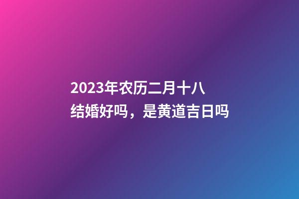 2023年农历二月十八结婚好吗，是黄道吉日吗