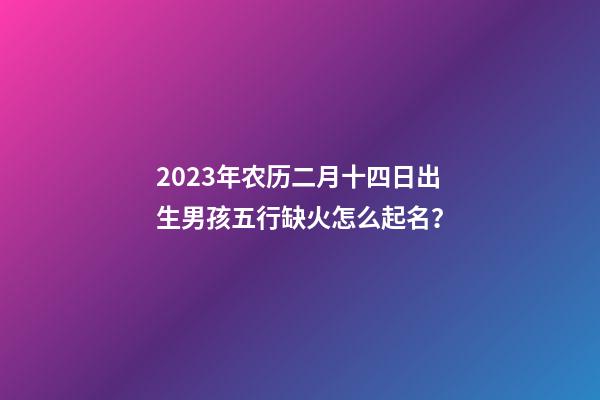 2023年农历二月十四日出生男孩五行缺火怎么起名？