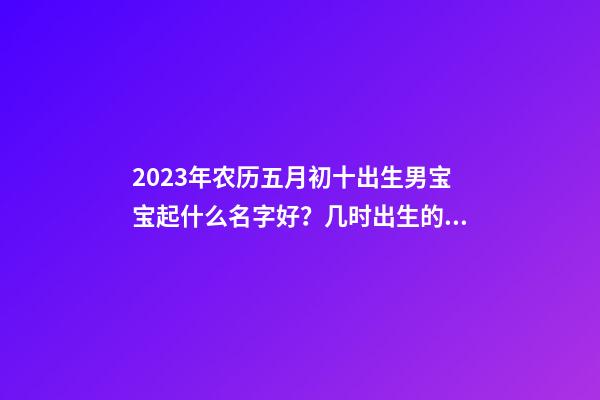 2023年农历五月初十出生男宝宝起什么名字好？几时出生的宝宝好命？