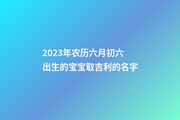 2023年农历六月初六出生的宝宝取吉利的名字