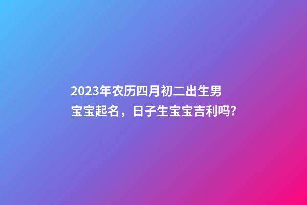 2023年农历四月初二出生男宝宝起名，日子生宝宝吉利吗？