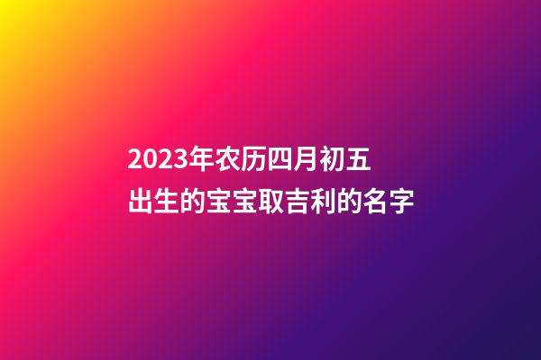 2023年农历四月初五出生的宝宝取吉利的名字