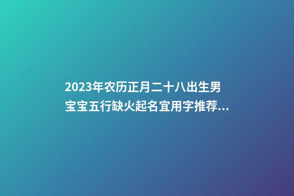 2023年农历正月二十八出生男宝宝五行缺火起名宜用字推荐！
