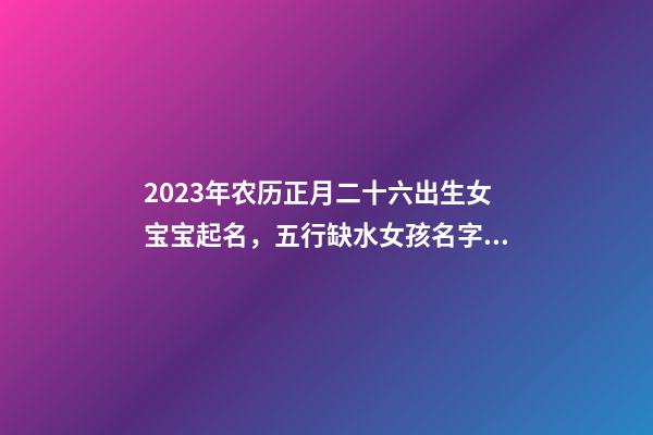 2023年农历正月二十六出生女宝宝起名，五行缺水女孩名字精选