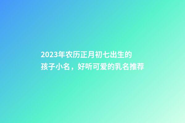 2023年农历正月初七出生的孩子小名，好听可爱的乳名推荐