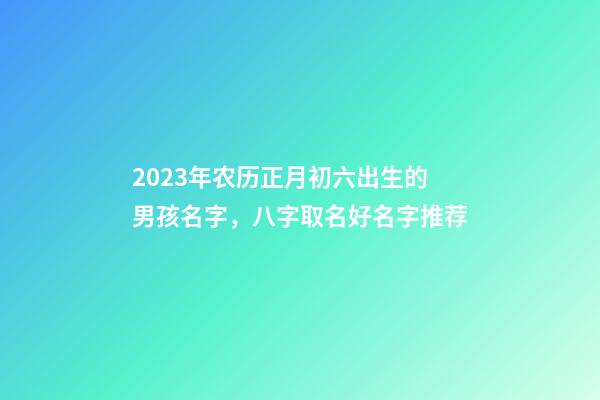 2023年农历正月初六出生的男孩名字，八字取名好名字推荐