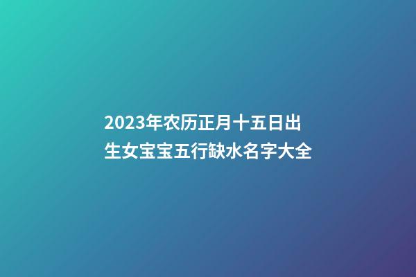 2023年农历正月十五日出生女宝宝五行缺水名字大全