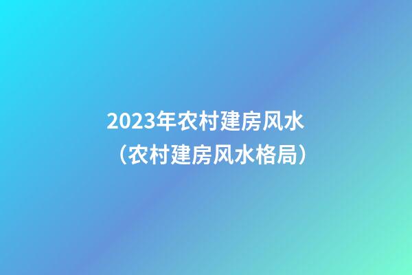 2023年农村建房风水（农村建房风水格局）