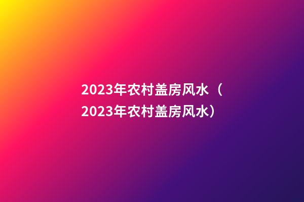 2023年农村盖房风水（2023年农村盖房风水）