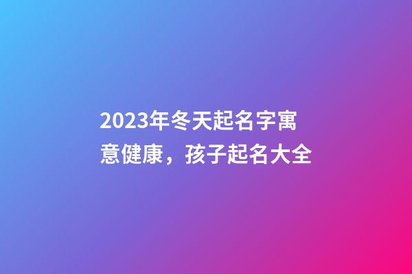 2023年冬天起名字寓意健康，孩子起名大全