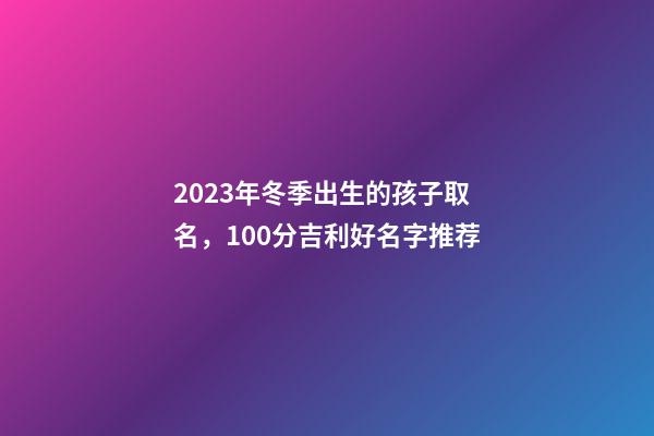 2023年冬季出生的孩子取名，100分吉利好名字推荐