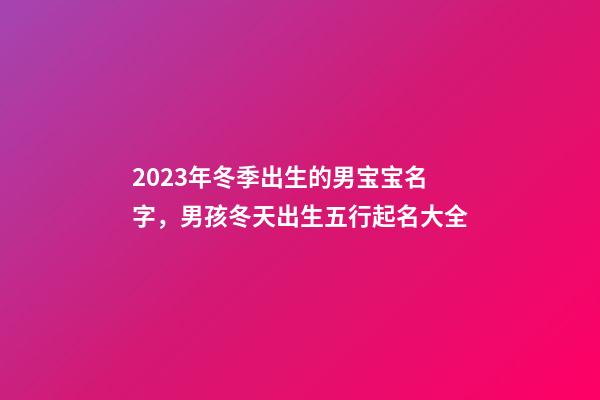 2023年冬季出生的男宝宝名字，男孩冬天出生五行起名大全