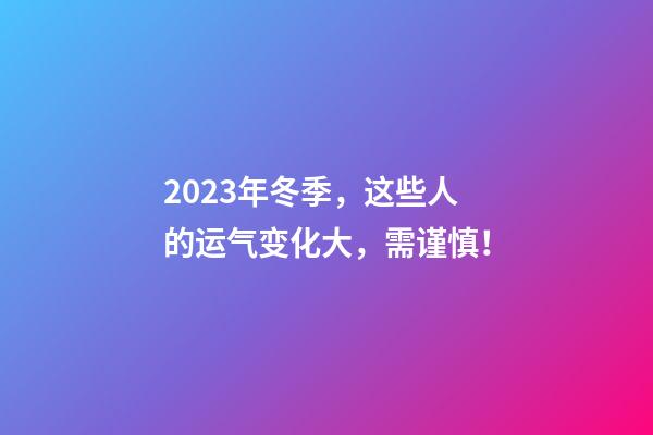 2023年冬季，这些人的运气变化大，需谨慎！