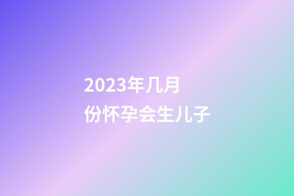 2023年几月份怀孕会生儿子