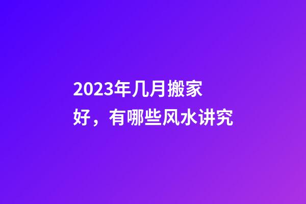 2023年几月搬家好，有哪些风水讲究